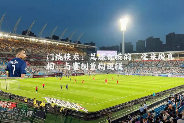 门线技术：足球竞技的「毫米级真相」与赛制重构逻辑